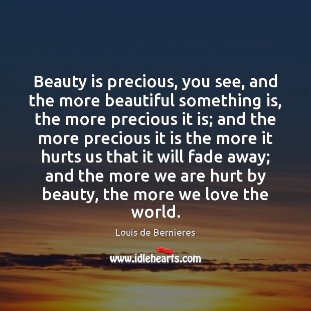 Beauty is precious, you see, and the more beautiful something is, the Louis de Bernieres Picture Quote