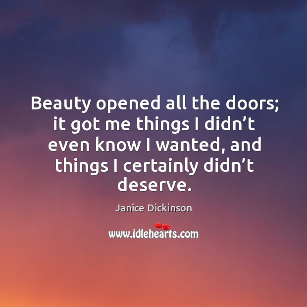 Beauty opened all the doors; it got me things I didn’t even know I wanted, and things I certainly didn’t deserve. Janice Dickinson Picture Quote
