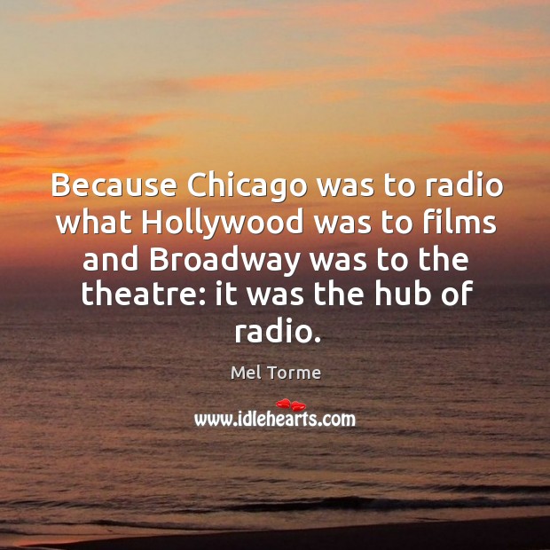Because chicago was to radio what hollywood was to films and broadway was to the theatre: it was the hub of radio. Mel Torme Picture Quote