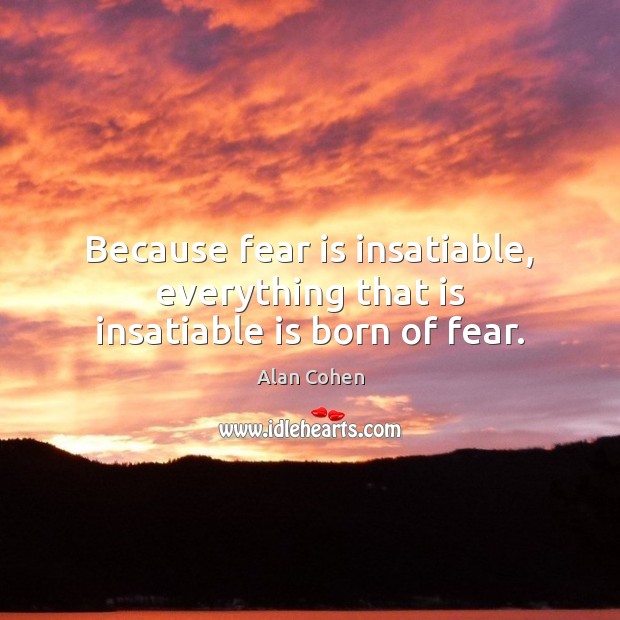 Because fear is insatiable, everything that is insatiable is born of fear. Alan Cohen Picture Quote