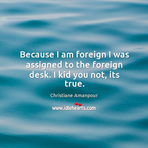 Because I am foreign I was assigned to the foreign desk. I kid you not, its true. Christiane Amanpour Picture Quote