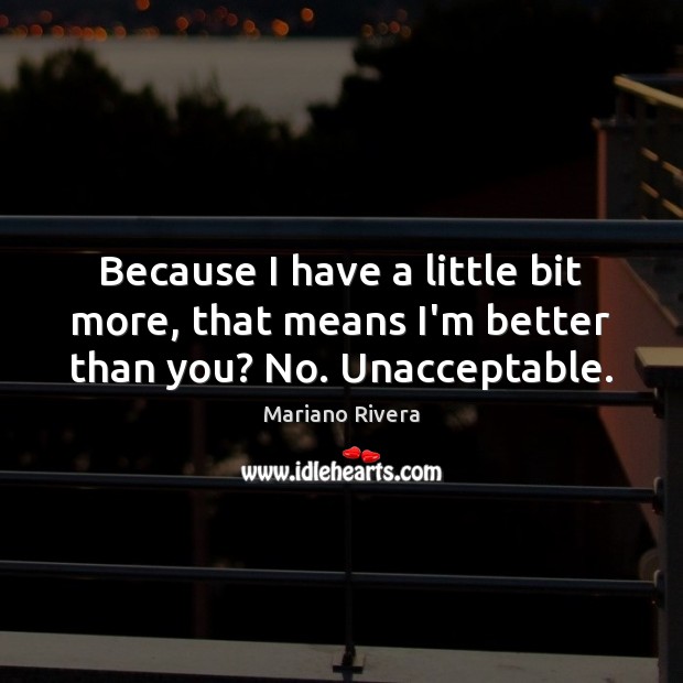 Because I have a little bit more, that means I’m better than you? No. Unacceptable. Mariano Rivera Picture Quote