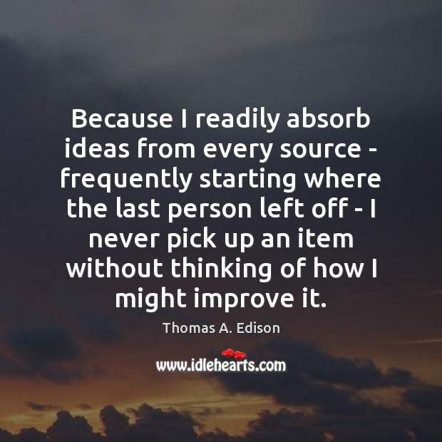Because I readily absorb ideas from every source – frequently starting where Thomas A. Edison Picture Quote