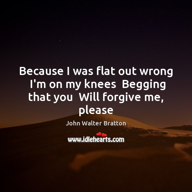 Because I was flat out wrong  I’m on my knees  Begging that you  Will forgive me, please John Walter Bratton Picture Quote