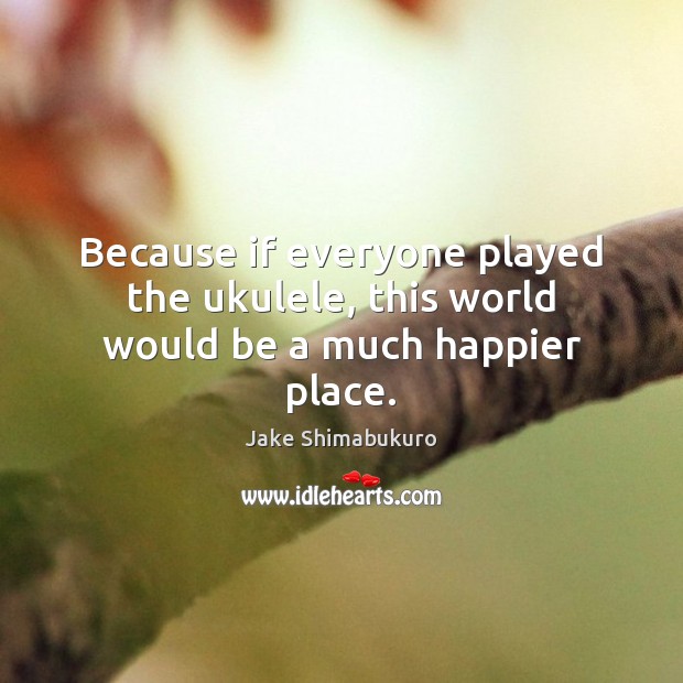 Because if everyone played the ukulele, this world would be a much happier place. Jake Shimabukuro Picture Quote
