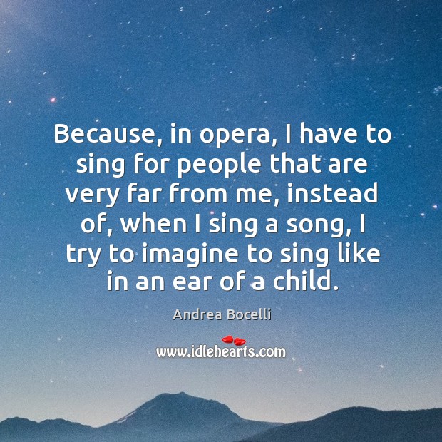 Because, in opera, I have to sing for people that are very far from me, instead of, when I sing a song, I try to imagine to sing like in an ear of a child. Andrea Bocelli Picture Quote