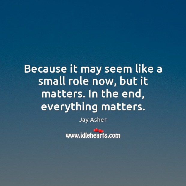 Because it may seem like a small role now, but it matters. In the end, everything matters. Jay Asher Picture Quote