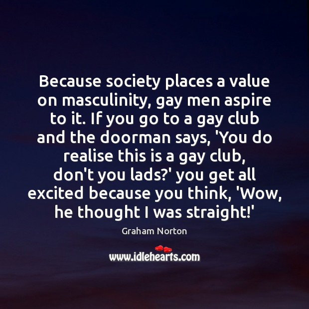 Because society places a value on masculinity, gay men aspire to it. Graham Norton Picture Quote