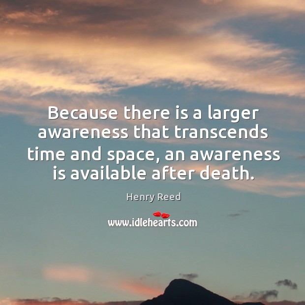 Because there is a larger awareness that transcends time and space, an awareness is available after death. Henry Reed Picture Quote