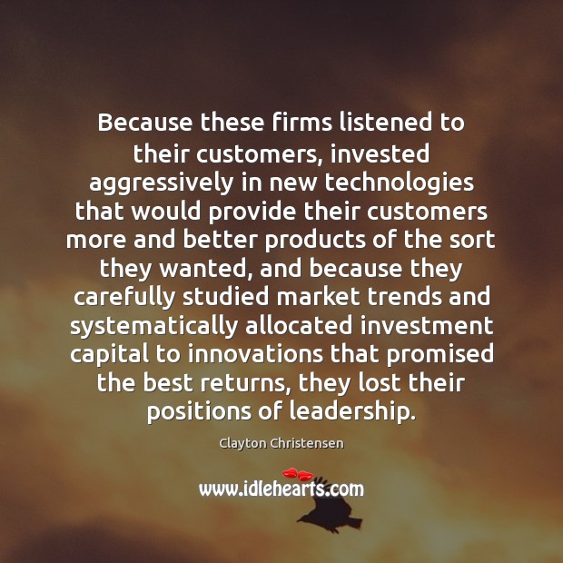 Because these firms listened to their customers, invested aggressively in new technologies Clayton Christensen Picture Quote