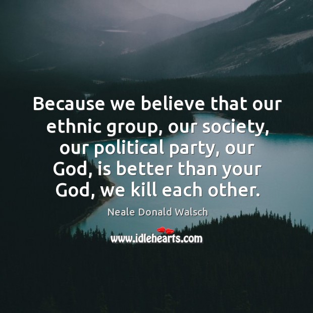 Because we believe that our ethnic group, our society, our political party, our God, is better than your God, we kill each other. Neale Donald Walsch Picture Quote