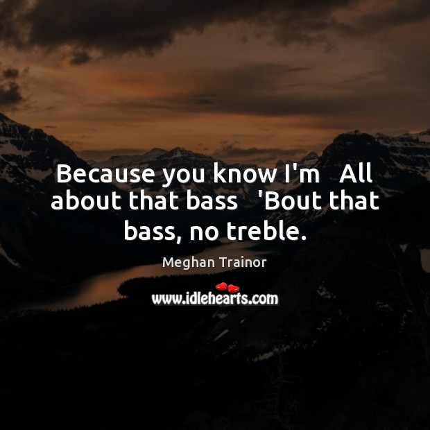 Because you know I’m   All about that bass   ‘Bout that bass, no treble. Meghan Trainor Picture Quote