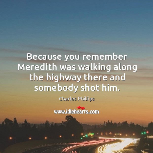 Because you remember Meredith was walking along the highway there and somebody shot him. Charles Phillips Picture Quote