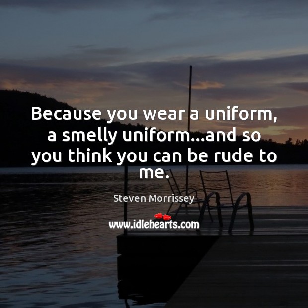 Because you wear a uniform, a smelly uniform…and so you think you can be rude to me. Image