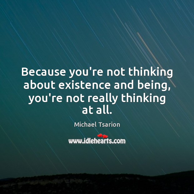 Because you’re not thinking about existence and being, you’re not really thinking at all. Image