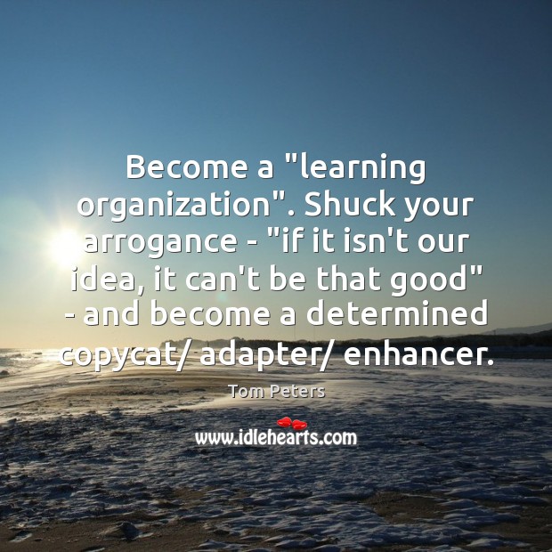 Become a “learning organization”. Shuck your arrogance – “if it isn’t our Tom Peters Picture Quote