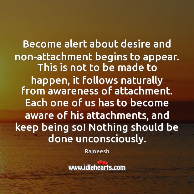 Become alert about desire and non-attachment begins to appear. This is not 