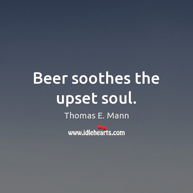 Beer soothes the upset soul. Thomas E. Mann Picture Quote