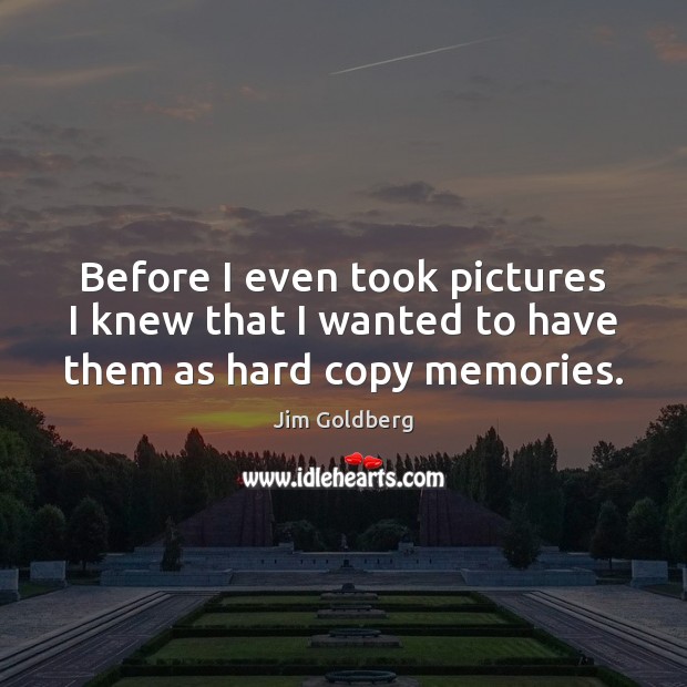 Before I even took pictures I knew that I wanted to have them as hard copy memories. Jim Goldberg Picture Quote