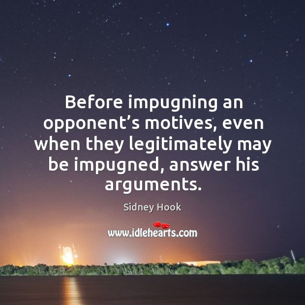 Before impugning an opponent’s motives, even when they legitimately may be impugned, answer his arguments. Sidney Hook Picture Quote
