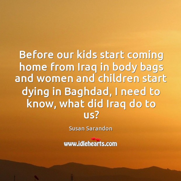 Before our kids start coming home from iraq in body bags and women and children start dying in baghdad Susan Sarandon Picture Quote