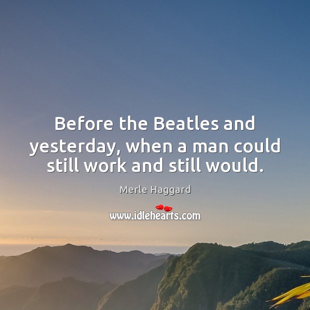 Before the Beatles and yesterday, when a man could still work and still would. Merle Haggard Picture Quote