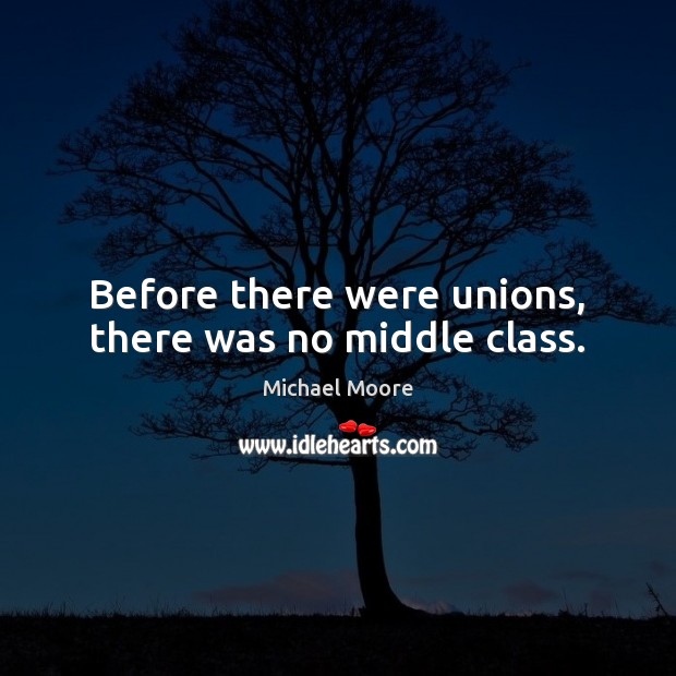 Before there were unions, there was no middle class. Michael Moore Picture Quote