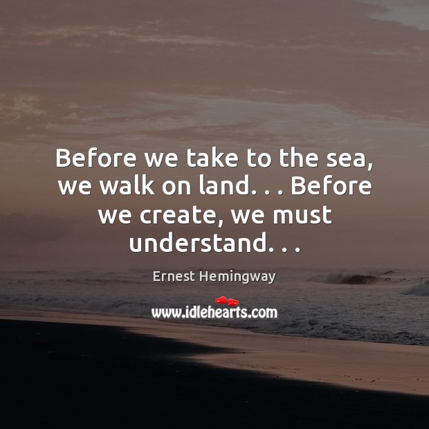 Before we take to the sea, we walk on land. . . Before we create, we must understand. . . Ernest Hemingway Picture Quote