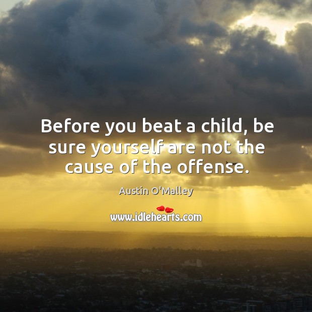Before you beat a child, be sure yourself are not the cause of the offense. Austin O’Malley Picture Quote