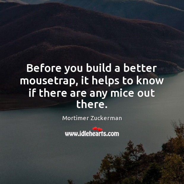 Before you build a better mousetrap, it helps to know if there are any mice out there. Mortimer Zuckerman Picture Quote