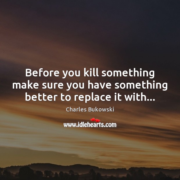 Before you kill something make sure you have something better to replace it with… Charles Bukowski Picture Quote