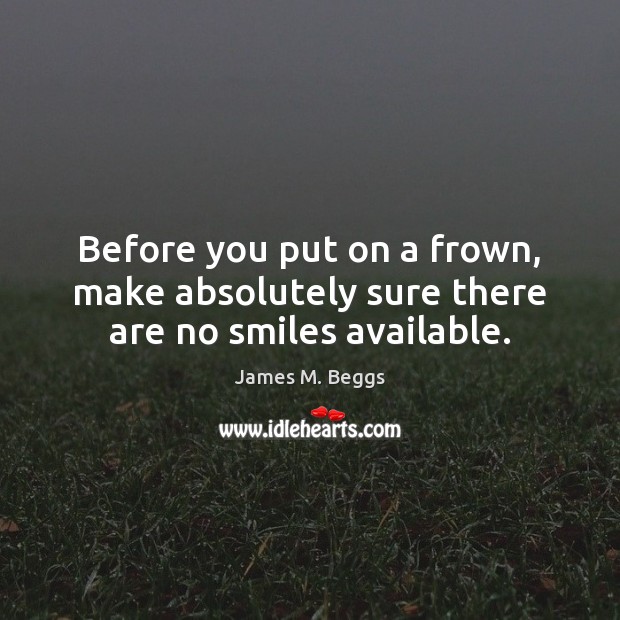 Before you put on a frown, make absolutely sure there are no smiles available. James M. Beggs Picture Quote
