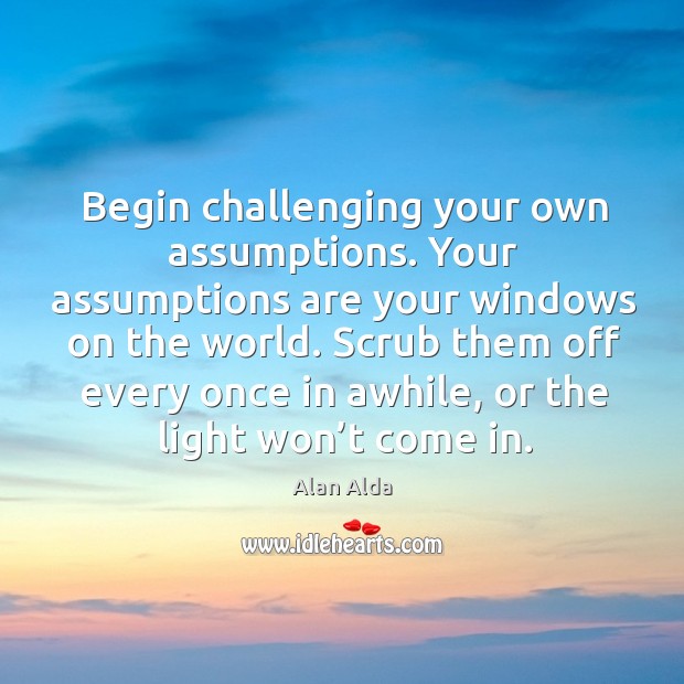 Begin challenging your own assumptions. Your assumptions are your windows on the world. Alan Alda Picture Quote