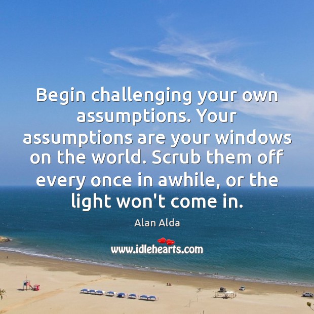 Begin challenging your own assumptions. Your assumptions are your windows on the Image