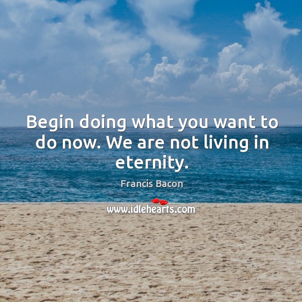 Begin doing what you want to do now. We are not living in eternity. Image
