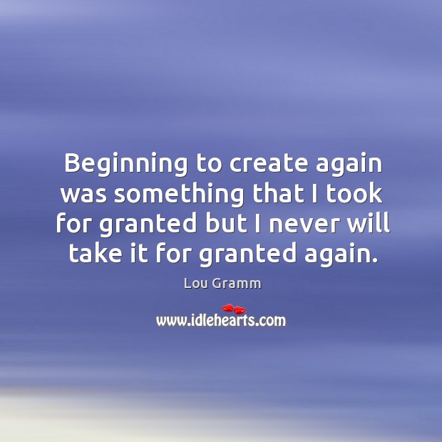 Beginning to create again was something that I took for granted but I never will take it for granted again. Lou Gramm Picture Quote