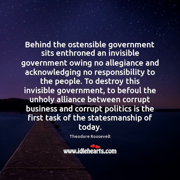 Behind the ostensible government sits enthroned an invisible government owing no allegiance Theodore Roosevelt Picture Quote