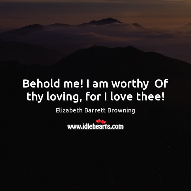 Behold me! I am worthy  Of thy loving, for I love thee! Elizabeth Barrett Browning Picture Quote