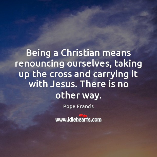 Being a Christian means renouncing ourselves, taking up the cross and carrying Pope Francis Picture Quote