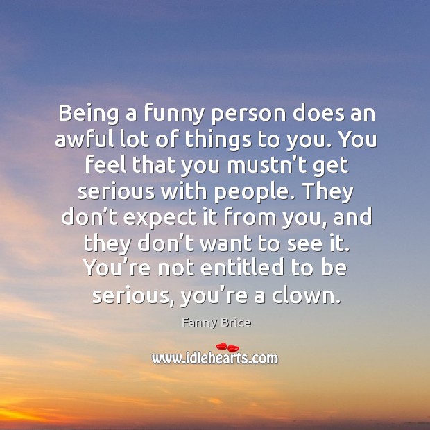 Being a funny person does an awful lot of things to you. You feel that you mustn’t get serious with people. Fanny Brice Picture Quote