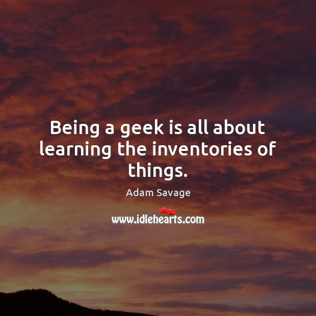 Being a geek is all about learning the inventories of things. Adam Savage Picture Quote