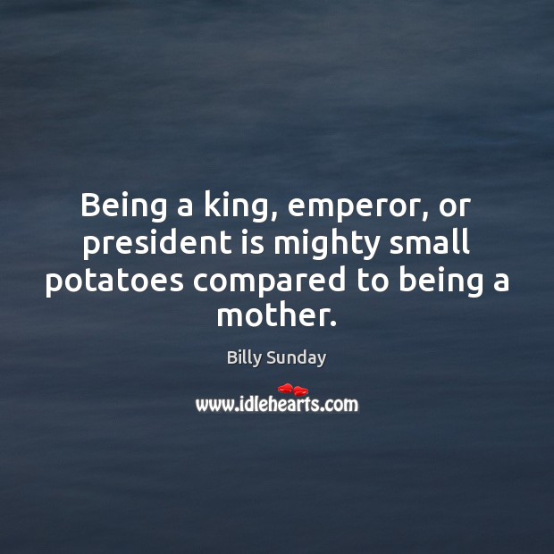 Being a king, emperor, or president is mighty small potatoes compared to being a mother. Billy Sunday Picture Quote