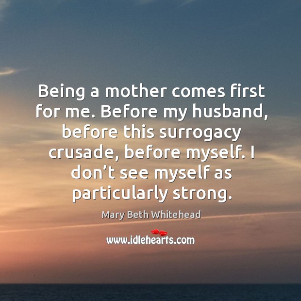Being a mother comes first for me. Before my husband, before this surrogacy crusade, before myself. Mary Beth Whitehead Picture Quote