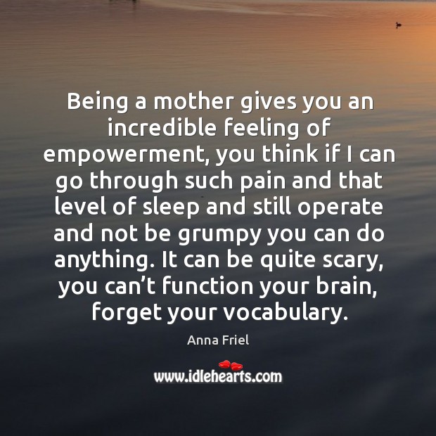 Being a mother gives you an incredible feeling of empowerment, you think if I can go through Anna Friel Picture Quote