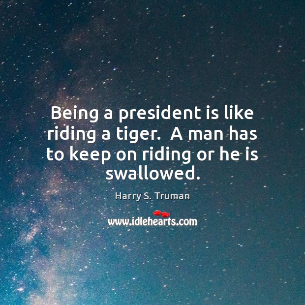 Being a president is like riding a tiger.  A man has to keep on riding or he is swallowed. Harry S. Truman Picture Quote