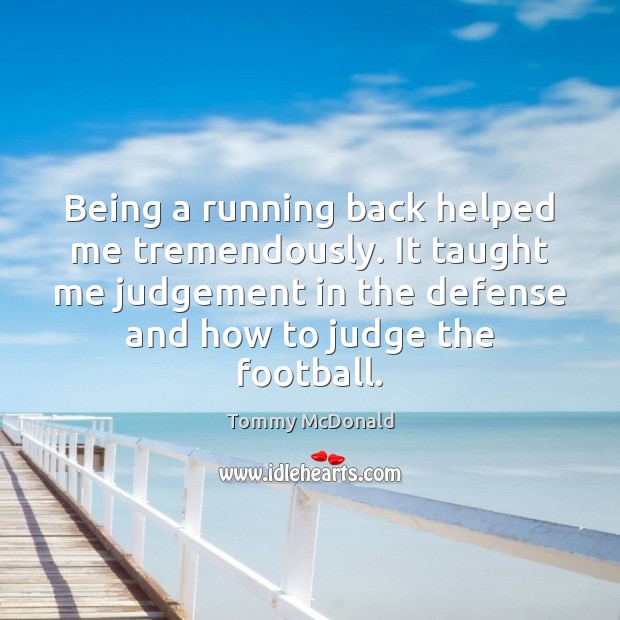 Being a running back helped me tremendously. It taught me judgement in Tommy McDonald Picture Quote