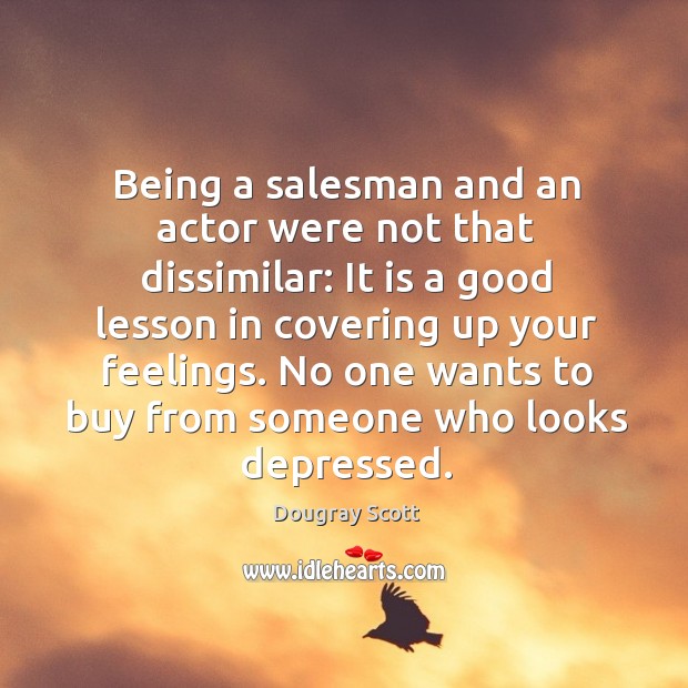 Being a salesman and an actor were not that dissimilar: it is a good lesson in covering up your feelings. Dougray Scott Picture Quote