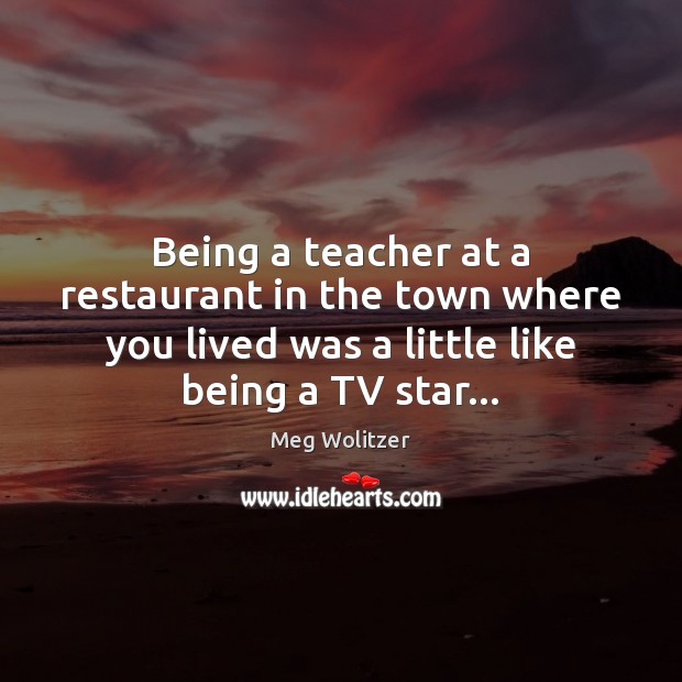 Being a teacher at a restaurant in the town where you lived Meg Wolitzer Picture Quote