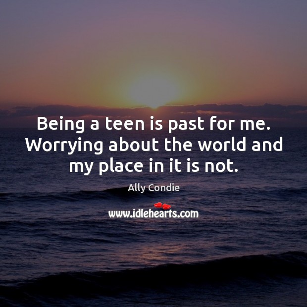 Being a teen is past for me. Worrying about the world and my place in it is not. 