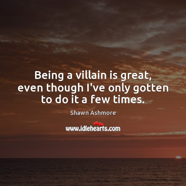 Being a villain is great, even though I’ve only gotten to do it a few times. 